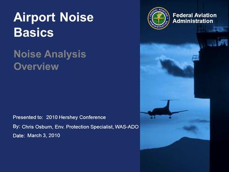 Presented to: By: Date: Federal Aviation Administration Airport Noise Basics Noise Analysis Overview 2010 Hershey Conference Chris Osburn, Env. Protection.