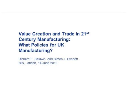 Value Creation and Trade in 21 st Century Manufacturing: What Policies for UK Manufacturing? Richard E. Baldwin and Simon J. Evenett BIS, London, 14 June.