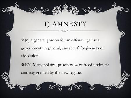 1) AMNESTY  (n) a general pardon for an offense against a government; in general, any act of forgiveness or absolution  EX. Many political prisoners.