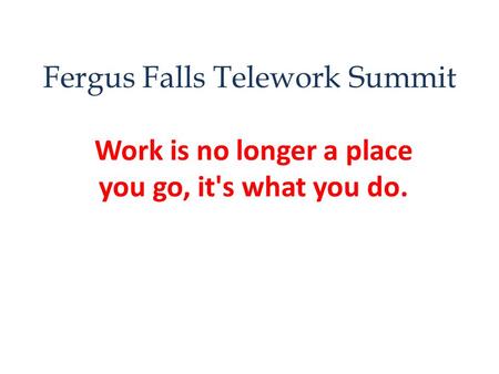 Fergus Falls Telework Summit Work is no longer a place you go, it's what you do.