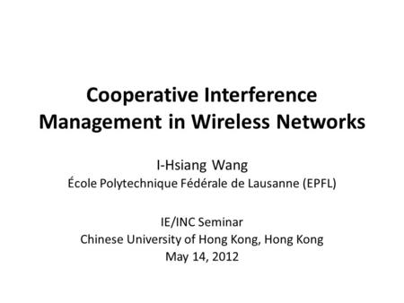 Cooperative Interference Management in Wireless Networks I-Hsiang Wang École Polytechnique Fédérale de Lausanne (EPFL) IE/INC Seminar Chinese University.