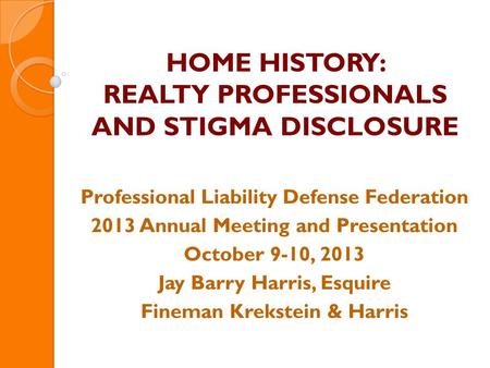 HOME HISTORY: REALTY PROFESSIONALS AND STIGMA DISCLOSURE Professional Liability Defense Federation 2013 Annual Meeting and Presentation October 9-10, 2013.