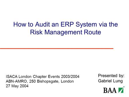 How to Audit an ERP System via the Risk Management Route Presented by: Gabriel Lung ISACA London Chapter Events 2003/2004 ABN-AMRO, 250 Bishopsgate, London.