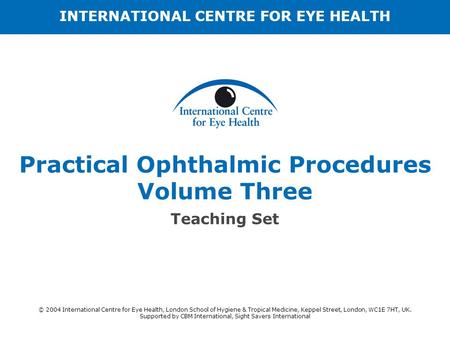 Practical Ophthalmic Procedures Volume Three Teaching Set INTERNATIONAL CENTRE FOR EYE HEALTH © 2004 International Centre for Eye Health, London School.