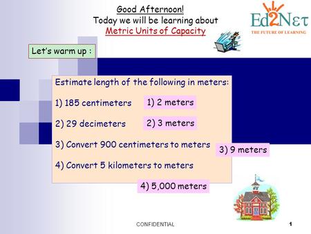 CONFIDENTIAL 1 Good Afternoon! Today we will be learning about Metric Units of Capacity Let’s warm up : Estimate length of the following in meters: 1)