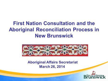 First Nation Consultation and the Aboriginal Reconciliation Process in New Brunswick Aboriginal Affairs Secretariat March 26, 2014.