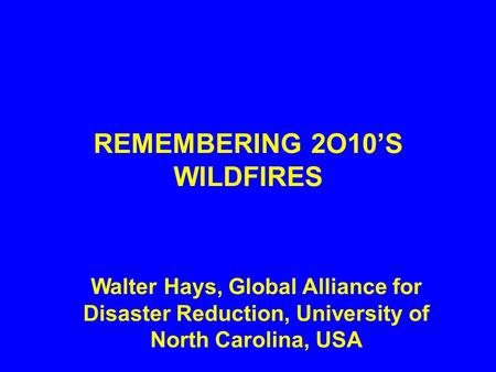 REMEMBERING 2O10’S WILDFIRES Walter Hays, Global Alliance for Disaster Reduction, University of North Carolina, USA.