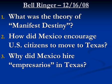 Bell Ringer – 12/16/08 1. What was the theory of “Manifest Destiny”? 2. How did Mexico encourage U.S. citizens to move to Texas? 3. Why did Mexico hire.