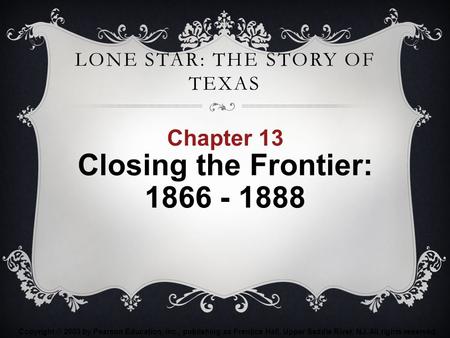 LONE STAR: THE STORY OF TEXAS Chapter 13 Closing the Frontier: 1866 - 1888 Copyright © 2003 by Pearson Education, Inc., publishing as Prentice Hall, Upper.
