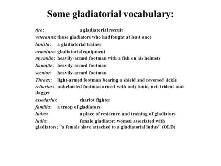 Some gladiatorial vocabulary: tiro: a gladiatorial recruit veteranus:those gladiators who had fought at least once lanista:a gladiatorial trainer armatura:gladiatorial.
