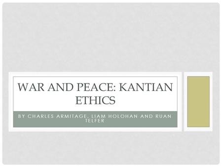 BY CHARLES ARMITAGE, LIAM HOLOHAN AND RUAN TELFER WAR AND PEACE: KANTIAN ETHICS.
