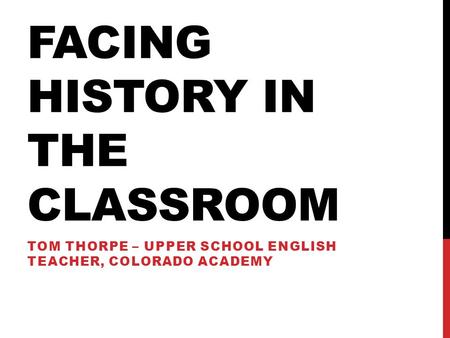 FACING HISTORY IN THE CLASSROOM TOM THORPE – UPPER SCHOOL ENGLISH TEACHER, COLORADO ACADEMY.