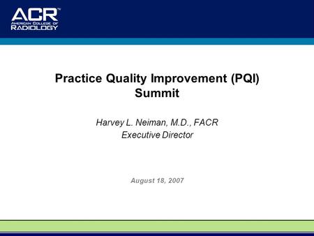 Practice Quality Improvement (PQI) Summit Harvey L. Neiman, M.D., FACR Executive Director August 18, 2007.