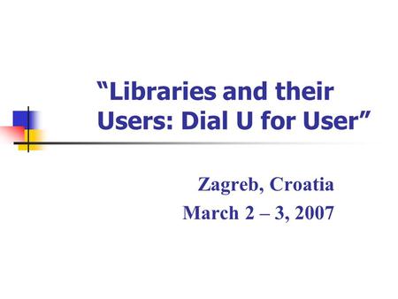 “Libraries and their Users: Dial U for User” Zagreb, Croatia March 2 – 3, 2007.