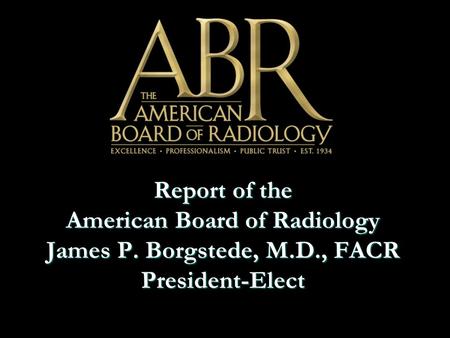 Report of the American Board of Radiology James P. Borgstede, M.D., FACR President-Elect.