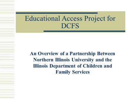 Educational Access Project for DCFS An Overview of a Partnership Between Northern Illinois University and the Illinois Department of Children and Family.