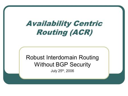 Availability Centric Routing (ACR) Robust Interdomain Routing Without BGP Security July 25 th, 2006.