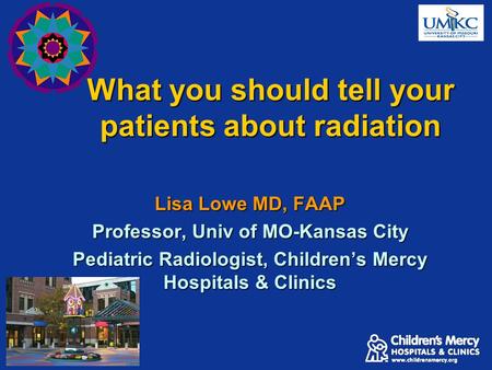 What you should tell your patients about radiation Lisa Lowe MD, FAAP Professor, Univ of MO-Kansas City Pediatric Radiologist, Children’s Mercy Hospitals.