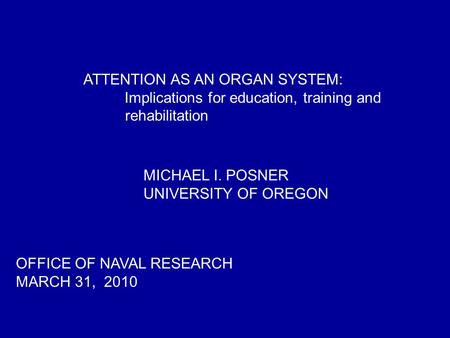 ATTENTION AS AN ORGAN SYSTEM: Implications for education, training and rehabilitation OFFICE OF NAVAL RESEARCH MARCH 31, 2010 MICHAEL I. POSNER UNIVERSITY.
