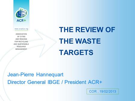 THE REVIEW OF THE WASTE TARGETS Jean-Pierre Hannequart Director General IBGE / President ACR+ COR, 19/02/2013.