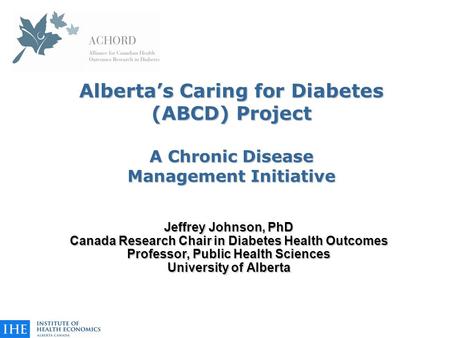 Alberta’s Caring for Diabetes (ABCD) Project A Chronic Disease Management Initiative Jeffrey Johnson, PhD Canada Research Chair in Diabetes Health Outcomes.
