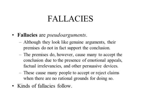 FALLACIES Fallacies are pseudoarguments. –Although they look like genuine arguments, their premises do not in fact support the conclusion. –The premises.