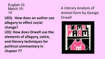 English 10 March 10- 14 A Literary Analysis of Animal Farm by George Orwell UEQ: How does an author use allegory to effect social change? LEQ: How does.