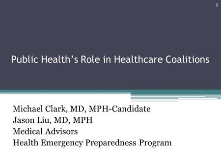 Public Health’s Role in Healthcare Coalitions Michael Clark, MD, MPH-Candidate Jason Liu, MD, MPH Medical Advisors Health Emergency Preparedness Program.