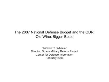 The 2007 National Defense Budget and the QDR: Old Wine, Bigger Bottle Winslow T. Wheeler Director, Straus Military Reform Project Center for Defense Information.