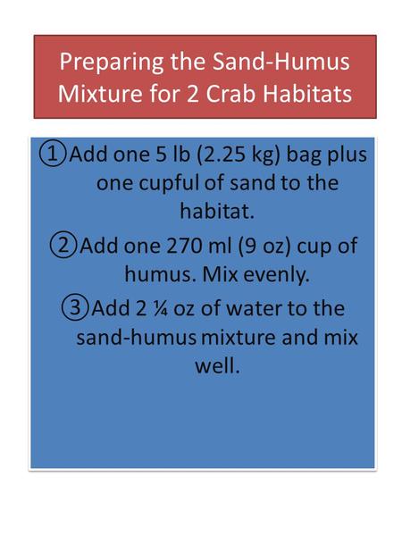 Preparing the Sand-Humus Mixture for 2 Crab Habitats ①Add one 5 lb (2.25 kg) bag plus one cupful of sand to the habitat. ②Add one 270 ml (9 oz) cup of.