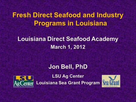 Fresh Direct Seafood and Industry Programs in Louisiana Louisiana Direct Seafood Academy March 1, 2012 Jon Bell, PhD LSU Ag Center Louisiana Sea Grant.