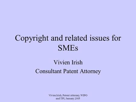 Vivien Irish, Patent Attorney, WIPO and TPI, January 2005 Copyright and related issues for SMEs Vivien Irish Consultant Patent Attorney.