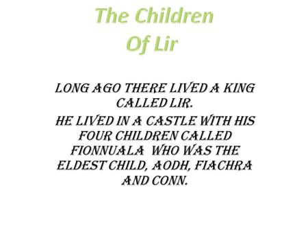 Long ago there lived a king called Lir. He lived in a castle with his four children called Fionnuala who was the eldest child, Aodh, Fiachra and Conn.