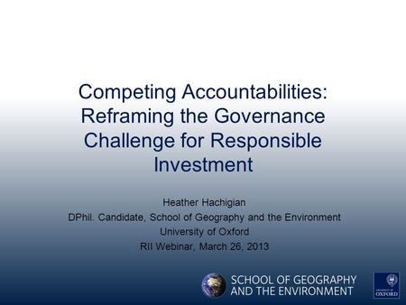 Competing Accountabilities: Reframing the Governance Challenge for Responsible Investment Heather Hachigian DPhil. Candidate, School of Geography and the.