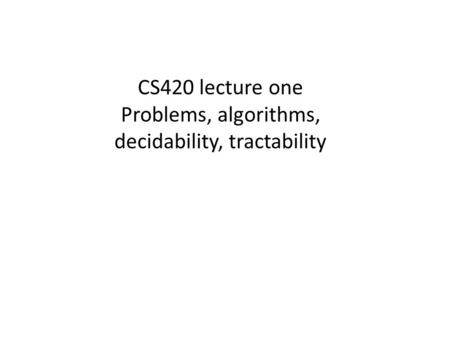 CS420 lecture one Problems, algorithms, decidability, tractability.