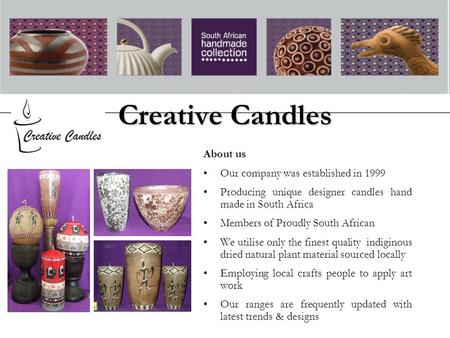 Creative Candles About us Our company was established in 1999 Producing unique designer candles hand made in South Africa Members of Proudly South African.