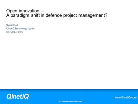 Www.QinetiQ.com © Copyright QinetiQ limited 2007 Open innovation – A paradigm shift in defence project management? Ryan Hood QinetiQ Technology Leader.