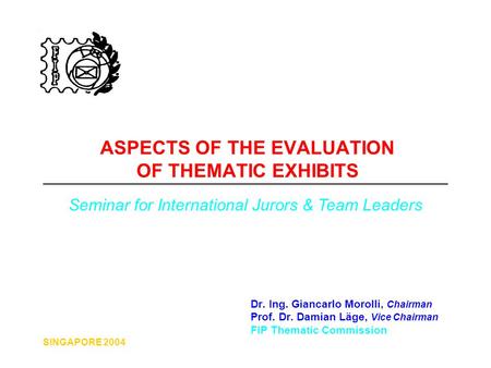 SINGAPORE 2004 ASPECTS OF THE EVALUATION OF THEMATIC EXHIBITS Dr. Ing. Giancarlo Morolli, Chairman Prof. Dr. Damian Läge, Vice Chairman FIP Thematic Commission.