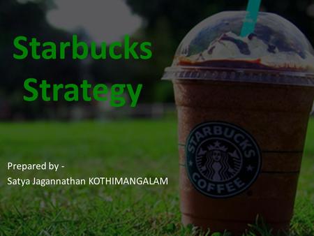 Starbucks Strategy Prepared by - Satya Jagannathan KOTHIMANGALAM.