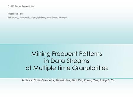 Mining Frequent Patterns in Data Streams at Multiple Time Granularities CS525 Paper Presentation Presented by: Pei Zhang, Jiahua Liu, Pengfei Geng and.