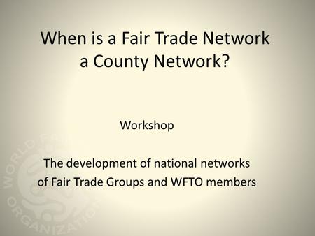 When is a Fair Trade Network a County Network? Workshop The development of national networks of Fair Trade Groups and WFTO members.