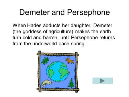 Demeter and Persephone When Hades abducts her daughter, Demeter (the goddess of agriculture) makes the earth turn cold and barren, until Persephone returns.