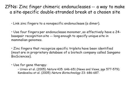ZFNs: Zinc finger chimeric endonucleases -- a way to make a site-specific double-stranded break at a chosen site Link zinc fingers to a nonspecific endonuclease.