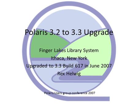 Polaris 3.2 to 3.3 Upgrade Finger Lakes Library System Ithaca, New York Upgraded to 3.3 Build 617 in June 2007 Rex Helwig Polaris Users group conference.