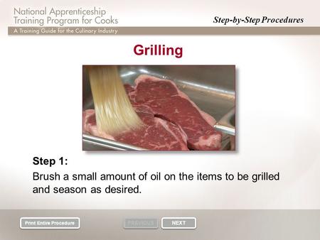 Step-by-Step Procedures PREVIOUS NEXT Print Entire Procedure Grilling Step 1: Brush a small amount of oil on the items to be grilled and season as desired.