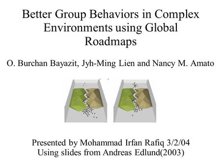 Better Group Behaviors in Complex Environments using Global Roadmaps O. Burchan Bayazit, Jyh-Ming Lien and Nancy M. Amato Presented by Mohammad Irfan Rafiq.
