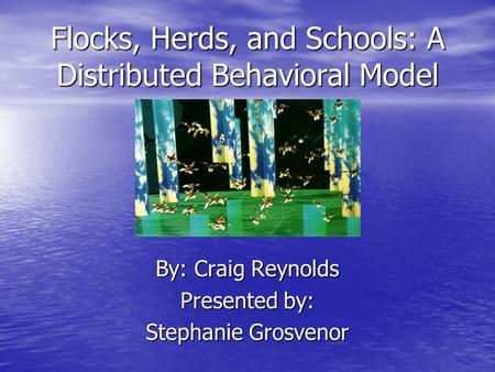 Flocks, Herds, and Schools: A Distributed Behavioral Model By: Craig Reynolds Presented by: Stephanie Grosvenor.