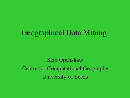 Geographical Data Mining Stan Openshaw Centre for Computational Geography University of Leeds.
