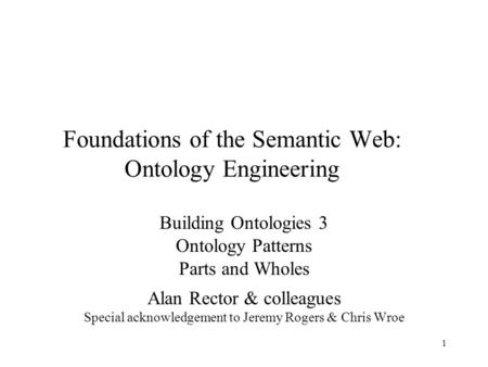 1 Foundations of the Semantic Web: Ontology Engineering Building Ontologies 3 Ontology Patterns Parts and Wholes Alan Rector & colleagues Special acknowledgement.