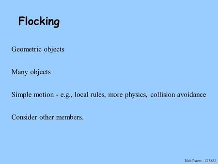 Rick Parent - CIS682 Flocking Geometric objects Many objects Simple motion - e.g., local rules, more physics, collision avoidance Consider other members.